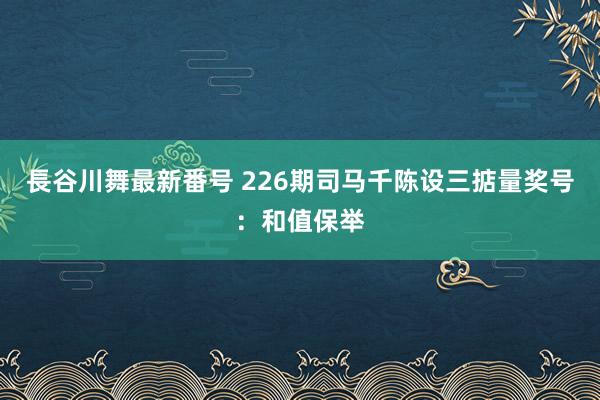 長谷川舞最新番号 226期司马千陈设三掂量奖号：和值保举