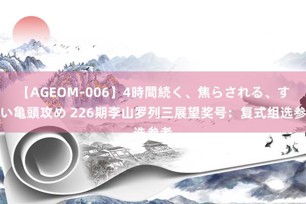 【AGEOM-006】4時間続く、焦らされる、すごい亀頭攻め 226期李山罗列三展望奖号：复式组选参考