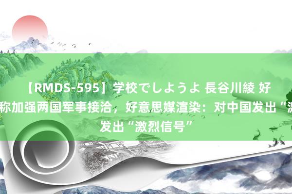 【RMDS-595】学校でしようよ 長谷川綾 好意思日宣称加强两国军事接洽，好意思媒渲染：对中国发出“激烈信号”