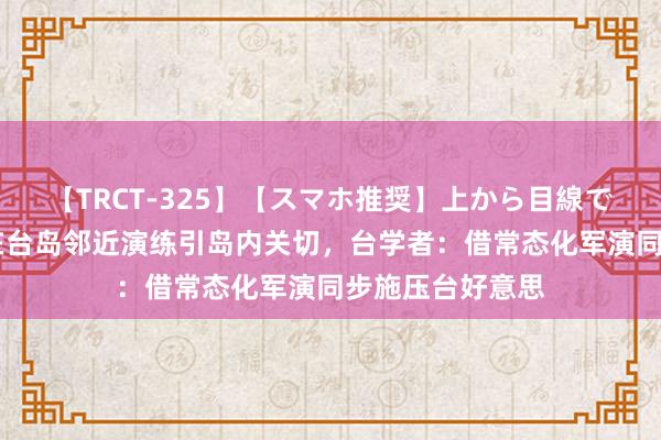 【TRCT-325】【スマホ推奨】上から目線で手コキ 目田军在台岛邻近演练引岛内关切，台学者：借常态化军演同步施压台好意思