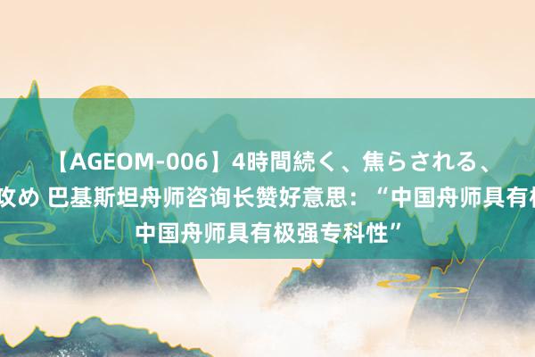 【AGEOM-006】4時間続く、焦らされる、すごい亀頭攻め 巴基斯坦舟师咨询长赞好意思：“中国舟师具有极强专科性”