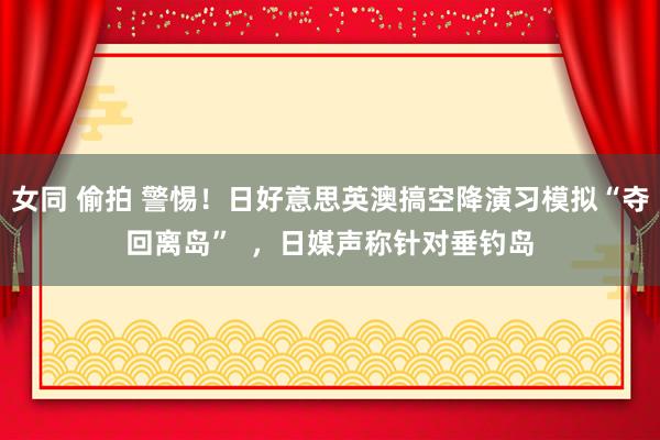 女同 偷拍 警惕！日好意思英澳搞空降演习模拟“夺回离岛”  ，日媒声称针对垂钓岛