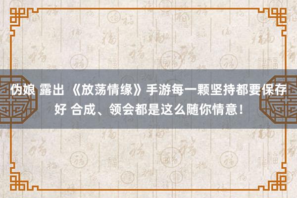 伪娘 露出 《放荡情缘》手游每一颗坚持都要保存好 合成、领会都是这么随你情意！