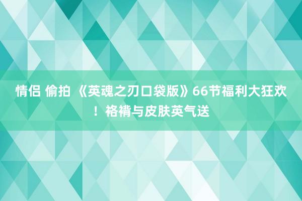 情侣 偷拍 《英魂之刃口袋版》66节福利大狂欢！袼褙与皮肤英气送