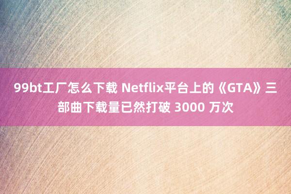 99bt工厂怎么下载 Netflix平台上的《GTA》三部曲下载量已然打破 3000 万次