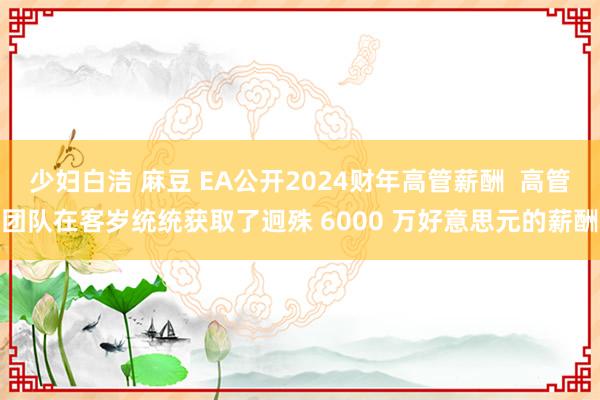 少妇白洁 麻豆 EA公开2024财年高管薪酬  高管团队在客岁统统获取了迥殊 6000 万好意思元的薪酬