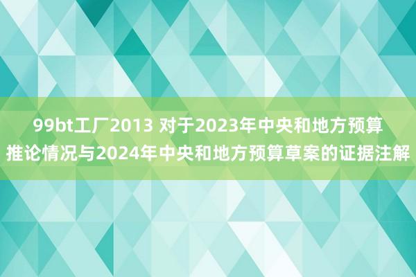 99bt工厂2013 对于2023年中央和地方预算推论情况与2024年中央和地方预算草案的证据注解