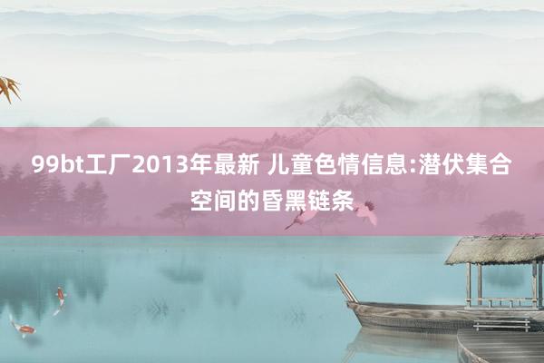 99bt工厂2013年最新 儿童色情信息:潜伏集合空间的昏黑链条