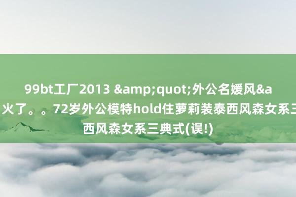 99bt工厂2013 &quot;外公名媛风&quot;火了。。72岁外公模特hold住萝莉装泰西风森女系三典式(误!)