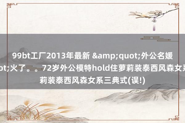 99bt工厂2013年最新 &quot;外公名媛风&quot;火了。。72岁外公模特hold住萝莉装泰西风森女系三典式(误!)