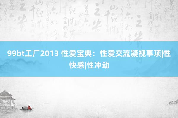 99bt工厂2013 性爱宝典：性爱交流凝视事项|性快感|性冲动