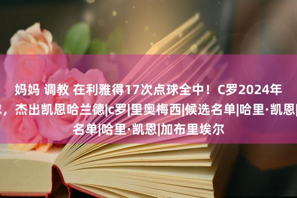 妈妈 调教 在利雅得17次点球全中！C罗2024年已打入30球，杰出凯恩哈兰德|c罗|里奥梅西|候选名单|哈里·凯恩|加布里埃尔